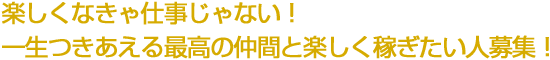 楽しくなきゃ仕事じゃない！ 一生つきあえる最高の仲間と楽しく稼ぎたい人募集！